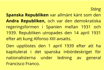 Stäng  Spanska Republiken var allmänt känt som den Andra Republiken, och var den demokratiska regeringsformen i Spanien mellan 1931 och 1939. Republiken utropades den 14 april 1931 efter att kung Alfonso XIII avsatts.  Den upplöstes den 1 april 1939 efter att ha kapitulerat i det spanska inbördeskriget för nationalisterna under ledning av general Francisco Franco.