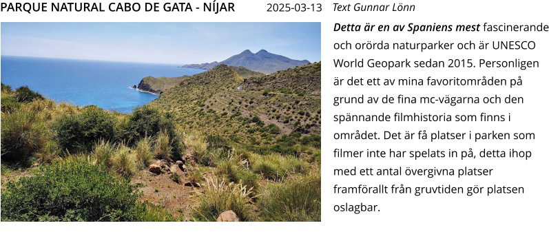 Detta är en av Spaniens mest fascinerande och orörda naturparker och är UNESCO World Geopark sedan 2015. Personligen är det ett av mina favoritområden på grund av de fina mc-vägarna och den spännande filmhistoria som finns i området. Det är få platser i parken som filmer inte har spelats in på, detta ihop med ett antal övergivna platser framförallt från gruvtiden gör platsen oslagbar.  Text Gunnar Lönn PARQUE NATURAL CABO DE GATA - NÍJAR    2025-03-13