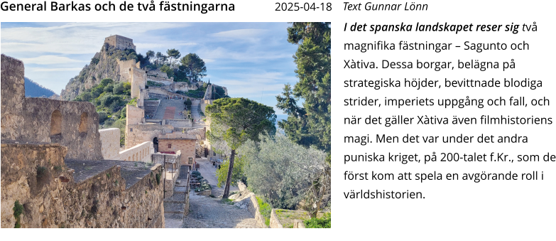 I det spanska landskapet reser sig två magnifika fästningar – Sagunto och Xàtiva. Dessa borgar, belägna på strategiska höjder, bevittnade blodiga strider, imperiets uppgång och fall, och när det gäller Xàtiva även filmhistoriens magi. Men det var under det andra puniska kriget, på 200-talet f.Kr., som de först kom att spela en avgörande roll i världshistorien.   Text Gunnar Lönn General Barkas och de två fästningarna    2025-04-18