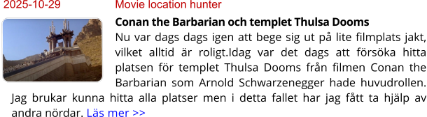 2025-10-29	Movie location hunter Conan the Barbarian och templet Thulsa DoomsNu var dags dags igen att bege sig ut på lite filmplats jakt, vilket alltid är roligt.Idag var det dags att försöka hitta platsen för templet Thulsa Dooms från filmen Conan the Barbarian som Arnold Schwarzenegger hade huvudrollen. Jag brukar kunna hitta alla platser men i detta fallet har jag fått ta hjälp av andra nördar. Läs mer >>