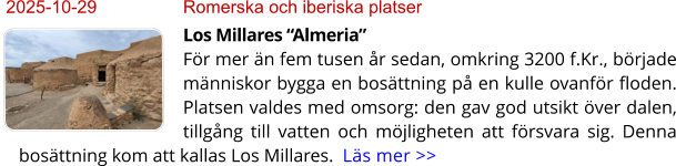 2025-10-29	Romerska och iberiska platser Los Millares “Almeria”För mer än fem tusen år sedan, omkring 3200 f.Kr., började människor bygga en bosättning på en kulle ovanför floden. Platsen valdes med omsorg: den gav god utsikt över dalen, tillgång till vatten och möjligheten att försvara sig. Denna bosättning kom att kallas Los Millares.  Läs mer >>