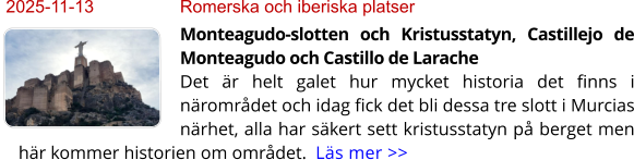 2025-11-13	Romerska och iberiska platser Monteagudo-slotten och Kristusstatyn, Castillejo de Monteagudo och Castillo de LaracheDet är helt galet hur mycket historia det finns i närområdet och idag fick det bli dessa tre slott i Murcias närhet, alla har säkert sett kristusstatyn på berget men här kommer historien om området.  Läs mer >>