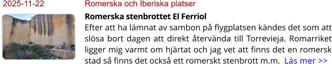 2025-11-22	Romerska och Iberiska platser Romerska stenbrottet El FerriolEfter att ha lämnat av sambon på flygplatsen kändes det som att slösa bort dagen att direkt återvända till Torrevieja. Romarriket ligger mig varmt om hjärtat och jag vet att finns det en romersk stad så finns det också ett romerskt stenbrott m.m.  Läs mer >>