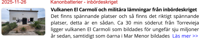 2025-11-26	Kanonbatterier - inbördeskriget Vulkanen El Carmolí och militära lämningar från inbördeskrigetDet finns spännande platser och så finns det riktigt spännande platser, detta är en sådan. Ca 30 min söderut från Torrevieja ligger vulkanen El Carmoli som bildades för ungefär sju miljoner år sedan, samtidigt som öarna i Mar Menor bildades  Läs mer >>