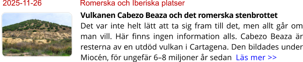 2025-11-26	Romerska och Iberiska platser Vulkanen Cabezo Beaza och det romerska stenbrottetDet var inte helt lätt att ta sig fram till det, men allt går om man vill. Här finns ingen information alls. Cabezo Beaza är resterna av en utdöd vulkan i Cartagena. Den bildades under Miocén, för ungefär 6–8 miljoner år sedan  Läs mer >>