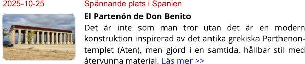2025-10-25	Spännande plats i Spanien El Partenón de Don BenitoDet är inte som man tror utan det är en modern konstruktion inspirerad av det antika grekiska Parthenon-templet (Aten), men gjord i en samtida, hållbar stil med återvunna material. Läs mer >>